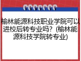 榆林能源科技职业学院可以进校后转专业吗？(榆林能源科技学院转专业)