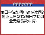 莆田学院如何申请在读间的创业无息贷款(莆田学院创业无息贷款申请)