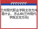 兰州现代职业学院主攻方向是什么，怎么样(兰州现代学院主攻方向)