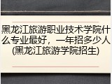 黑龙江旅游职业技术学院什么专业最好，一年招多少人(黑龙江旅游学院招生)