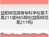 益阳师范高等专科学校是不是211或985高校(益阳师范是211吗)