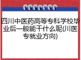 四川中医药高等专科学校毕业后一般能干什么呢(川医专就业方向)