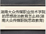 湖南大众传媒职业技术学院的思想政治教育怎么样(湖南大众传媒职院思政教育)
