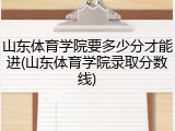 山东体育学院要多少分才能进(山东体育学院录取分数线)