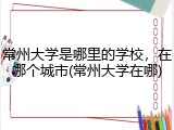 常州大学是哪里的学校，在哪个城市(常州大学在哪)