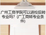 广州工商学院可以进校后转专业吗？(广工商转专业条件)