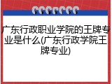 广东行政职业学院的王牌专业是什么(广东行政学院王牌专业)