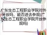 广东生态工程职业学院对外开放吗，能否进去参观(广东生态工程职业学院开放参观吗)