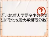 河北地质大学要多少分才能进(河北地质大学录取分数)