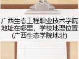 广西生态工程职业技术学院地址在哪里，学校地理位置(广西生态学院地址)