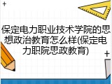 保定电力职业技术学院的思想政治教育怎么样(保定电力职院思政教育)