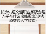 长沙轨道交通职业学院办理入学有什么攻略没(长沙轨道交通入学攻略)