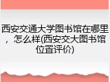 西安交通大学图书馆在哪里，怎么样(西安交大图书馆位置评价)