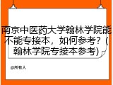 南京中医药大学翰林学院能不能专接本，如何参考？(翰林学院专接本参考)