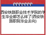 西安铁路职业技术学院的学生毕业都怎么样了(西安铁路职院毕业去向)