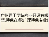 广州理工学院专业开设有哪些,特色在哪(广理特色专业)