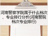河南警察学院属于什么档次，专业排行分析(河南警院档次专业排行)