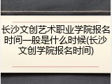 长沙文创艺术职业学院报名时间一般是什么时候(长沙文创学院报名时间)