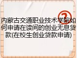 内蒙古交通职业技术学院如何申请在读间的创业无息贷款(在校生创业贷款申请)