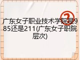 广东女子职业技术学院是985还是211(广东女子职院层次)