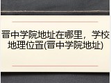 晋中学院地址在哪里，学校地理位置(晋中学院地址)