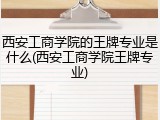 西安工商学院的王牌专业是什么(西安工商学院王牌专业)