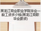 黑龙江商业职业学院毕业一般工资多少钱(黑龙江商职毕业薪资)