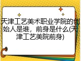天津工艺美术职业学院的创始人是谁，前身是什么(天津工艺美院前身)