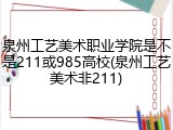 泉州工艺美术职业学院是不是211或985高校(泉州工艺美术非211)