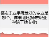 德宏职业学院最好的专业是哪个，详细阐述(德宏职业学院王牌专业)