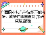 广西职业师范学院能不能考研，成绩在哪里查询(考研成绩查询)