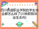 四川铁道职业学院的学生毕业都怎么样了(川铁职院毕业生去向)