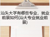 汕头大学有哪些专业，就业前景如何(汕大专业就业前景)