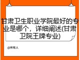 甘肃卫生职业学院最好的专业是哪个，详细阐述(甘肃卫院王牌专业)