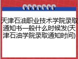 天津石油职业技术学院录取通知书一般什么时候发(天津石油学院录取通知时间)