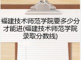 福建技术师范学院要多少分才能进(福建技术师范学院录取分数线)