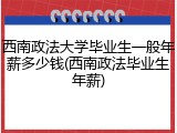 西南政法大学毕业生一般年薪多少钱(西南政法毕业生年薪)
