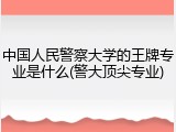 中国人民警察大学的王牌专业是什么(警大顶尖专业)