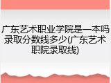 广东艺术职业学院是一本吗录取分数线多少(广东艺术职院录取线)