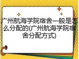 广州航海学院宿舍一般是怎么分配的(广州航海学院宿舍分配方式)