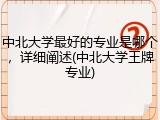 中北大学最好的专业是哪个，详细阐述(中北大学王牌专业)