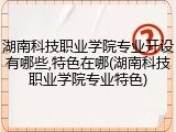 湖南科技职业学院专业开设有哪些,特色在哪(湖南科技职业学院专业特色)