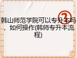 韩山师范学院可以专升本吗，如何操作(韩师专升本流程)