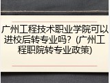 广州工程技术职业学院可以进校后转专业吗？(广州工程职院转专业政策)