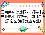 云南医药健康职业学院什么专业就业比较好，原因是啥(云南医药好就业专业)
