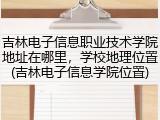 吉林电子信息职业技术学院地址在哪里，学校地理位置(吉林电子信息学院位置)