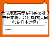 大同师范高等专科学校可以专升本吗，如何操作(大同师专升本途径)
