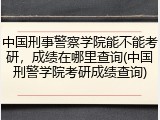 中国刑事警察学院能不能考研，成绩在哪里查询(中国刑警学院考研成绩查询)