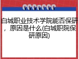 白城职业技术学院能否保研，原因是什么(白城职院保研原因)