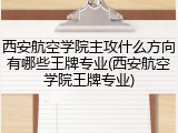 西安航空学院主攻什么方向有哪些王牌专业(西安航空学院王牌专业)